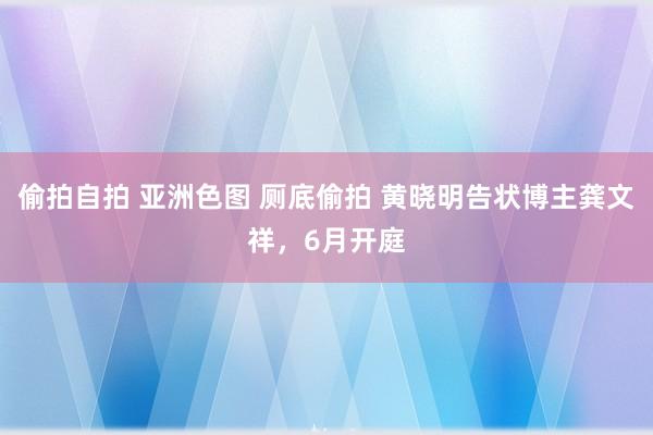 偷拍自拍 亚洲色图 厕底偷拍 黄晓明告状博主龚文祥，6月开庭