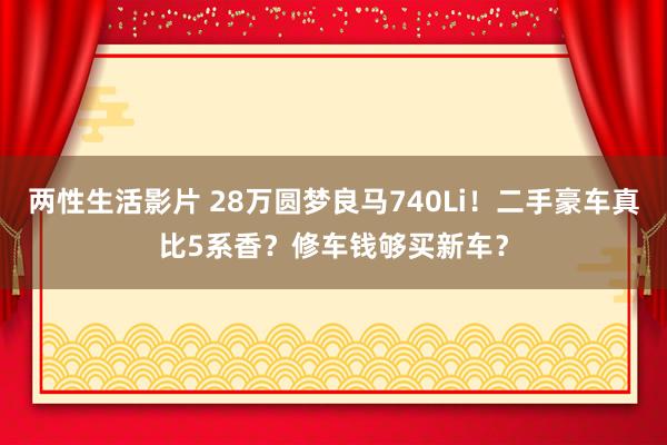 两性生活影片 28万圆梦良马740Li！二手豪车真比5系香？修车钱够买新车？