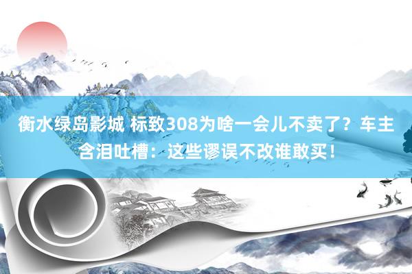衡水绿岛影城 标致308为啥一会儿不卖了？车主含泪吐槽：这些谬误不改谁敢买！