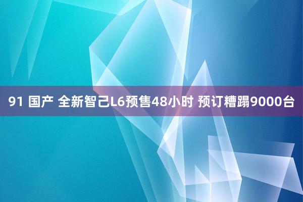 91 国产 全新智己L6预售48小时 预订糟蹋9000台
