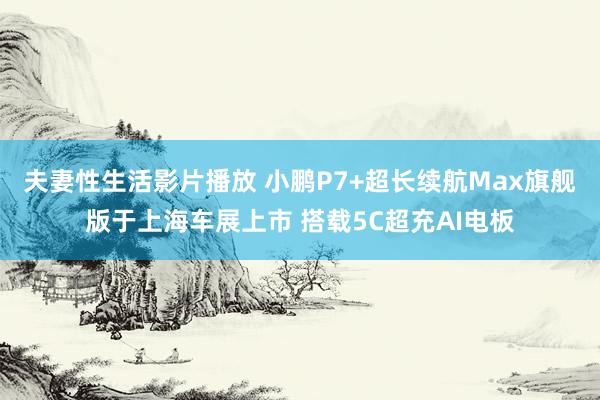 夫妻性生活影片播放 小鹏P7+超长续航Max旗舰版于上海车展上市 搭载5C超充AI电板