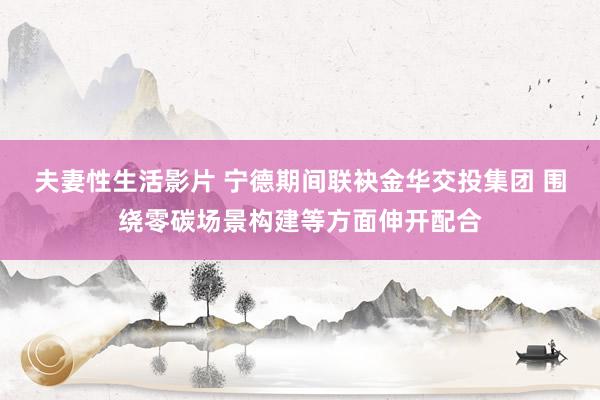 夫妻性生活影片 宁德期间联袂金华交投集团 围绕零碳场景构建等方面伸开配合