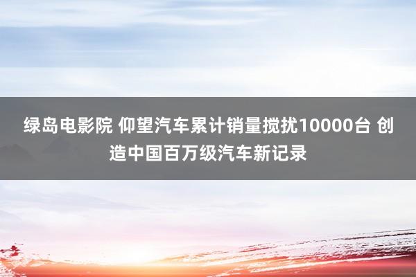 绿岛电影院 仰望汽车累计销量搅扰10000台 创造中国百万级汽车新记录