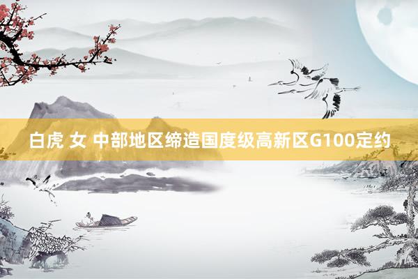 白虎 女 中部地区缔造国度级高新区G100定约