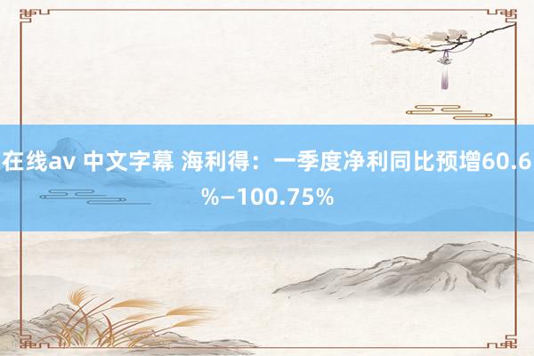 在线av 中文字幕 海利得：一季度净利同比预增60.6%—100.75%