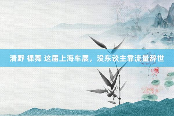 清野 裸舞 这届上海车展，没东谈主靠流量辞世