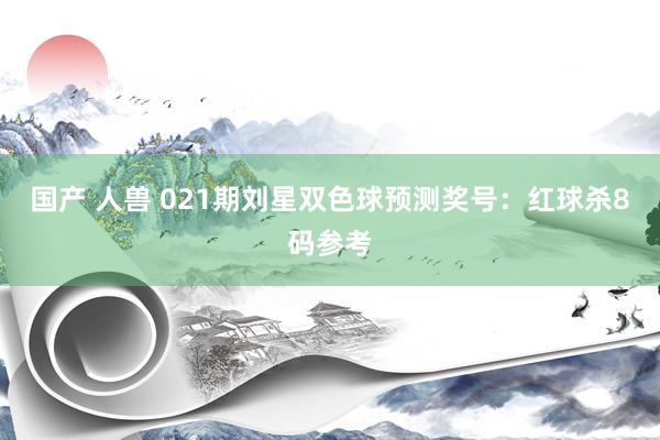 国产 人兽 021期刘星双色球预测奖号：红球杀8码参考