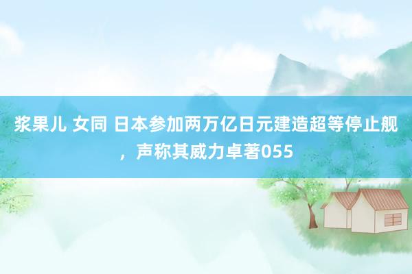 浆果儿 女同 日本参加两万亿日元建造超等停止舰，声称其威力卓著055
