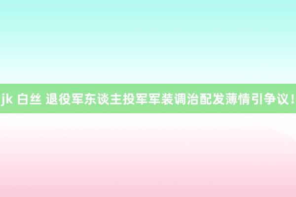 jk 白丝 退役军东谈主投军军装调治配发薄情引争议！