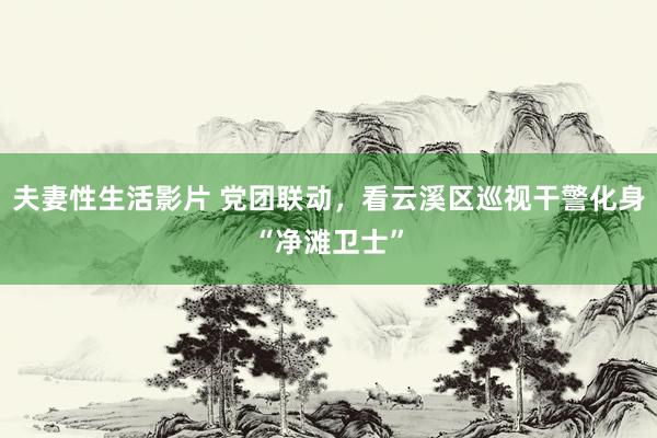 夫妻性生活影片 党团联动，看云溪区巡视干警化身“净滩卫士”