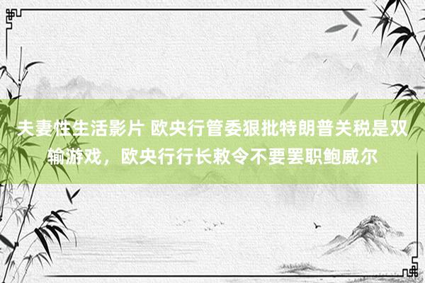 夫妻性生活影片 欧央行管委狠批特朗普关税是双输游戏，欧央行行长敕令不要罢职鲍威尔