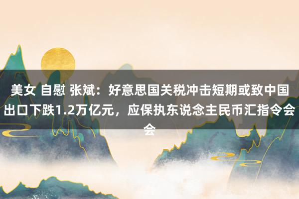 美女 自慰 张斌：好意思国关税冲击短期或致中国出口下跌1.2万亿元，应保执东说念主民币汇指令会